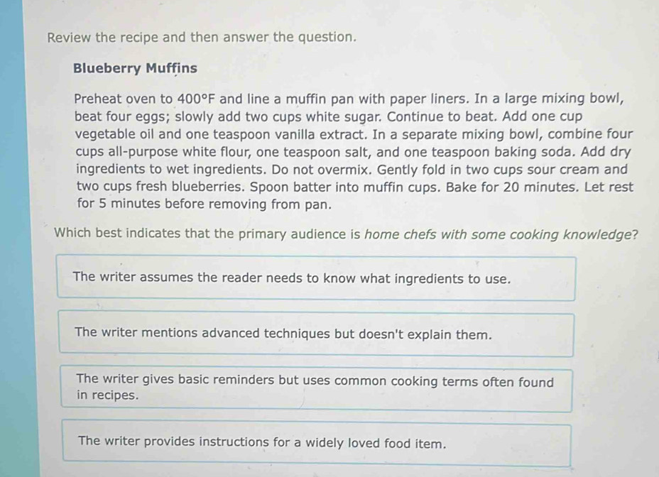 Review the recipe and then answer the question.
Blueberry Muffins
Preheat oven to 400°F and line a muffin pan with paper liners. In a large mixing bowl,
beat four eggs; slowly add two cups white sugar. Continue to beat. Add one cup
vegetable oil and one teaspoon vanilla extract. In a separate mixing bowl, combine four
cups all-purpose white flour, one teaspoon salt, and one teaspoon baking soda. Add dry
ingredients to wet ingredients. Do not overmix. Gently fold in two cups sour cream and
two cups fresh blueberries. Spoon batter into muffin cups. Bake for 20 minutes. Let rest
for 5 minutes before removing from pan.
Which best indicates that the primary audience is home chefs with some cooking knowledge?
The writer assumes the reader needs to know what ingredients to use.
The writer mentions advanced techniques but doesn't explain them.
The writer gives basic reminders but uses common cooking terms often found
in recipes.
The writer provides instructions for a widely loved food item.