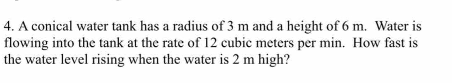 A conical water tank has a radius of 3 m and a height of 6 m. Water is 
flowing into the tank at the rate of 12 cubic meters per min. How fast is 
the water level rising when the water is 2 m high?