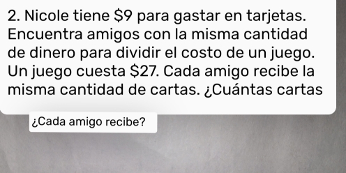 Nicole tiene $9 para gastar en tarjetas. 
Encuentra amigos con la misma cantidad 
de dinero para dividir el costo de un juego. 
Un juego cuesta $27. Cada amigo recibe la 
misma cantidad de cartas. ¿Cuántas cartas 
¿Cada amigo recibe?