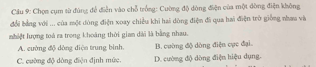 Chọn cụm từ đúng để điền vào chỗ trống: Cường độ dòng điện của một dòng điện không
đổi bằng với ... của một dòng điện xoay chiều khi hai dòng điện đi qua hai điện trở giống nhau và
nhiệt lượng toả ra trong khoảng thời gian dài là bằng nhau.
A. cường độ dòng điện trung bình. B. cường độ dòng điện cực đại.
C. cường độ dòng điện định mức. D. cường độ dòng điện hiệu dụng.