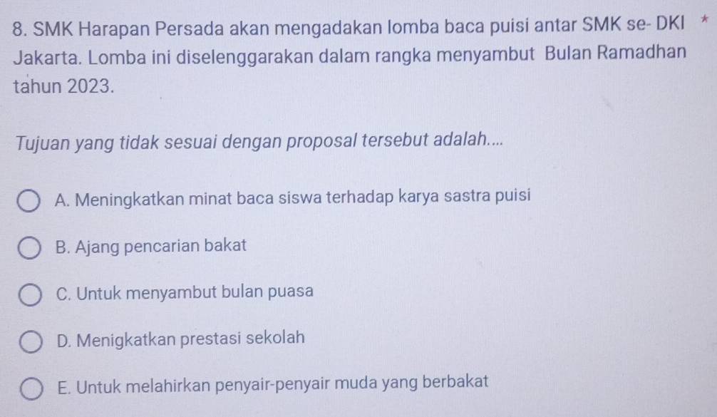 SMK Harapan Persada akan mengadakan lomba baca puisi antar SMK se- DKI *
Jakarta. Lomba ini diselenggarakan dalam rangka menyambut Bulan Ramadhan
tahun 2023.
Tujuan yang tidak sesuai dengan proposal tersebut adalah....
A. Meningkatkan minat baca siswa terhadap karya sastra puisi
B. Ajang pencarian bakat
C. Untuk menyambut bulan puasa
D. Menigkatkan prestasi sekolah
E. Untuk melahirkan penyair-penyair muda yang berbakat