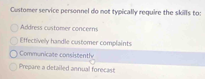 Customer service personnel do not typically require the skills to:
Address customer concerns
Effectively handle customer complaints
Communicate consistently
Prepare a detailed annual forecast