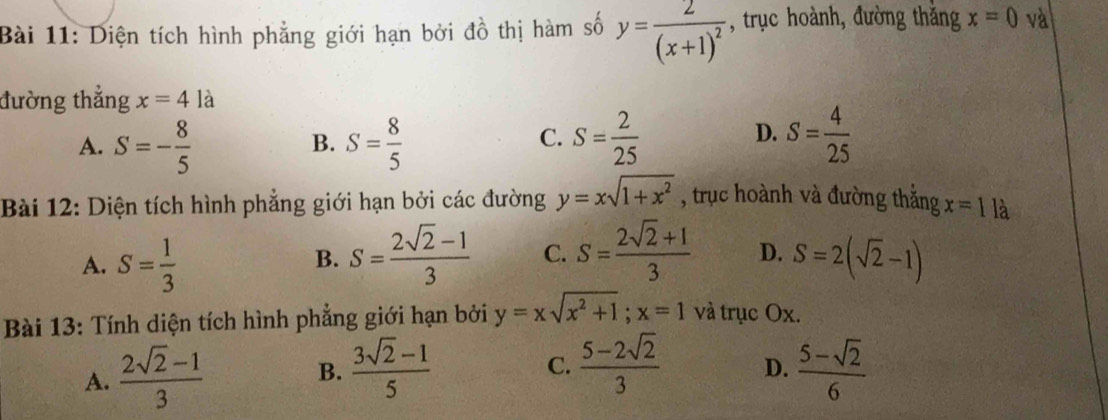 Diện tích hình phẳng giới hạn bởi đồ thị hàm số y=frac 2(x+1)^2 , trục hoành, đường thắng x=0 và
đường thắng x=4la
A. S=- 8/5  S= 8/5  S= 2/25 
B.
C.
D. S= 4/25 
Bài 12: Diện tích hình phẳng giới hạn bởi các đường y=xsqrt(1+x^2) , trục hoành và đường thắng x=1la
A. S= 1/3  S= (2sqrt(2)-1)/3  C. S= (2sqrt(2)+1)/3  D. S=2(sqrt(2)-1)
B.
Bài 13: Tính diện tích hình phẳng giới hạn bởi y=xsqrt(x^2+1);x=1 và trục Ox.
A.  (2sqrt(2)-1)/3 
B.  (3sqrt(2)-1)/5   (5-2sqrt(2))/3  D.  (5-sqrt(2))/6 
C.