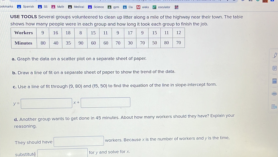 bokmarks Spanish Math Medical Science gym Ela aleks coculator 
USE TOOLS Several groups volunteered to clean up litter along a mile of the highway near their town. The table 
shows how many people were in each group and how long it took each group to finish the job. 
a. Graph the data on a scatter plot on a separate sheet of paper. 
= 
b. Draw a line of fit on a separate sheet of paper to show the trend of the data. 
c. Use a line of fit through (9,80) and (15,50) to find the equation of the line in slope-intercept form.
y=□ x+□
d. Another group wants to get done in 45 minutes. About how many workers should they have? Explain your 
reasoning. 
They should have □ +1 orker x^c s. Because x is the number of workers and y is the time, 
substitute □ for y and solve for x.