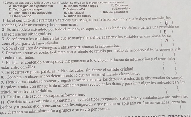 Coloca la palabra de la lista que a continuación se te da en la pregunta que corresponde
A. Investigación experimental ●. Diseño metodológico C. Encuesta
D. Técnicas de campo E. Sistema APA F. Entrevista
G. Técnicas de Investigación H. Cita textual I. Cita de paráfrasis
J. Observación K. Diario de campo
1. Es el conjunto de estrategias y tácticas que se siguen en la investigación y que incluye el método, las
 B )
técnicas, los instrumentos y las herramientas.
2. Es un modelo extendido por todo el mundo, en especial en las ciencias sociales y genera una precisión en
las referencias bibliográficas ( E )
3. Se refieren a los estudios en los que se manipulan deliberadamente las variables en una situación de
control por parte del investigador. ( A )
4. Son el conjunto de estrategias a utilizar para obtener la información.
5. Permiten entrar en contacto directo con el objeto de estudio por medio de la observación, la encuesta y la ( )
( )
escala de actitudes.
6. En ésta, el contenido corresponde íntegramente a lo dicho en la fuente de información y el texto debe

estar entre comillas ( )
7. Se registra en pocas palabras la idea del autor, sin alterar el sentido original. ( )
8. .Consiste en observar con detenimiento lo que ocurre en el mundo circundante. ( )
9. Tiene como finalidad recoger y registrar ordenadamente los datos obtenidos de la observación de campo.
Requiere contar con una guía de información para recolectar los datos y para investigar los indicadores y las
relaciones entre las variables.  )
10. Es el arte de escuchar y captar información». ( )
11. Consiste en un conjunto de preguntas, de varios tipos, preparado sistemática y cuidadosamente, sobre los
hechos y aspectos que interesan en una investigación y que puede ser aplicado en formas variadas, entre las
que destacan su administración a grupos o su envío por correo. ( )