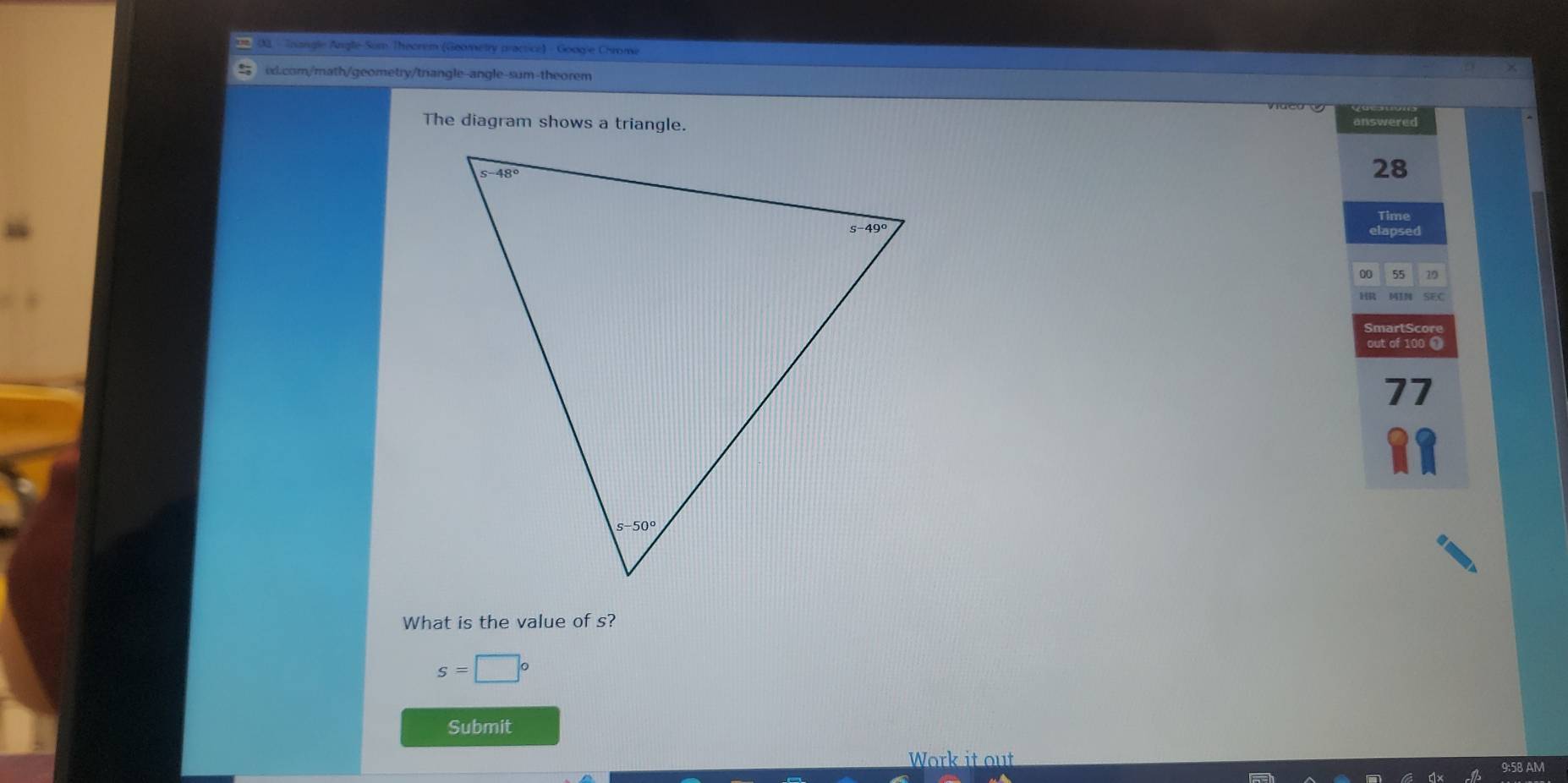 00, - Tnangle Angle-Som Theorem (Geometry practice) - Googie Chrome
ix.com/math/geometry/triangle-angle-sum-theorem
The diagram shows a triangle. answered
28
Time
elapsed
00 55 19
SEC
SmartScore
out of 100 ❶
77
What is the value of s?
s=□°
Submit
Work it out
on