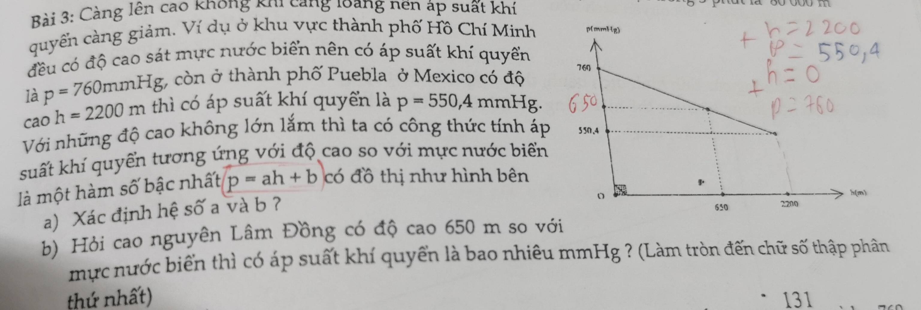 Càng lên cao không khi cang loàng nền áp suất khí 
quyển càng giảm. Ví dụ ở khu vực thành phố Hồ Chí Minh 
đều có độ cao sát mực nước biển nên có áp suất khí quyển 
là p=760mmHg *, còn ở thành phố Puebla ở Mexico có độ 
ca O h=2200m thì có áp suất khí quyển là p=550,4mmHg. 
Với những độ cao không lớn lắm thì ta có công thức tính áp 
suất khí quyển tương ứng với độ cao so với mực nước biển 
là một hàm số bậc nhất p=ah+b có đồ thị như hình bên 
a) Xác định hệ số a và b ? 
b) Hỏi cao nguyên Lâm Đồng có độ cao 650 m so với 
mực nước biển thì có áp suất khí quyển là bao nhiêu mmHg ? (Làm tròn đến chữ số thập phân 
thứ nhất) 131