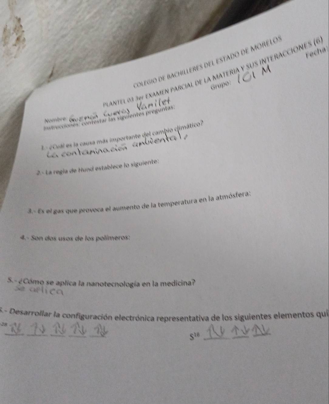 Fech a 
Colegio dE BACHILLERES DEl EStado dE MORELO: 
PLANTEL 03 3ºº eXAMEN PARciAl dE la MATERIA y suS interACciónes (6 
Grupo: 
* contestar las siguientes preguntas: 
Nombre: 
a 
3ª ¿Cuál es la causa más importante del cambio climático? 
2- La regla de Hund establece lo siguiente: 
3.- Es el gas que provoca el aumento de la temperatura en la atmósfera: 
4.- Son dos usos de los polímeros: 
S.- ¿Cómo se aplica la nanotecnología en la medicina? 
5.- Desarrollar la configuración electrónica representativa de los siguientes elementos quí 
28 
__ 
_
S^(10)
_