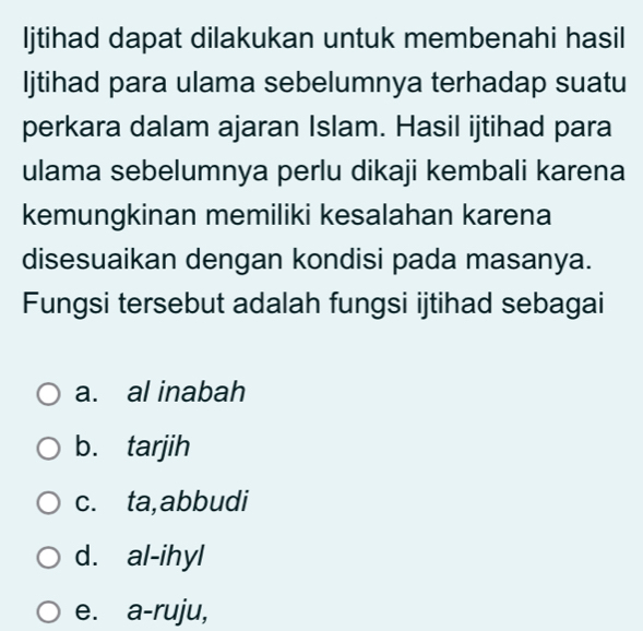 Ijtihad dapat dilakukan untuk membenahi hasil
Ijtihad para ulama sebelumnya terhadap suatu
perkara dalam ajaran Islam. Hasil ijtihad para
ulama sebelumnya perlu dikaji kembali karena
kemungkinan memiliki kesalahan karena
disesuaikan dengan kondisi pada masanya.
Fungsi tersebut adalah fungsi ijtihad sebagai
a. al inabah
b. tarjih
c. ta,abbudi
d. al-ihyl
e. a-ruju,