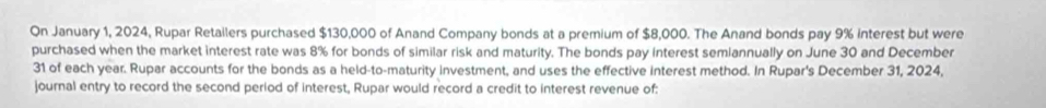 On January 1, 2024, Rupar Retailers purchased $130,000 of Anand Company bonds at a premium of $8,000. The Anand bonds pay 9% interest but were 
purchased when the market interest rate was 8% for bonds of similar risk and maturity. The bonds pay interest semiannually on June 30 and December 
31 of each year. Rupar accounts for the bonds as a held-to-maturity investment, and uses the effective interest method. In Rupar's December 31, 2024, 
journal entry to record the second period of interest, Rupar would record a credit to interest revenue of: