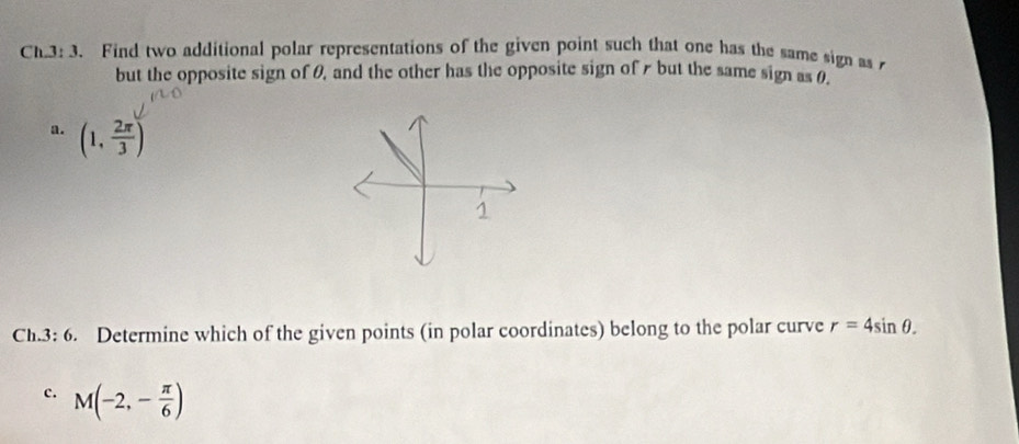 Ch.3: 3. Find two additional polar representations of the given point such that one has the same sign as 
but the opposite sign of θ, and the other has the opposite sign of r but the same sign as θ. 
a. (1, 2π /3 )
Ch.3: 6. Determine which of the given points (in polar coordinates) belong to the polar curve r=4sin θ. 
c. M(-2,- π /6 )