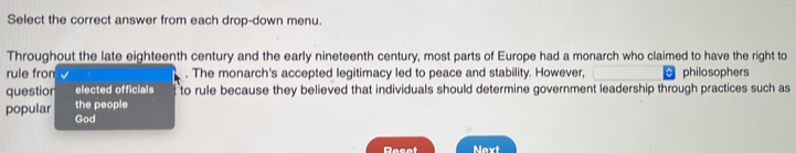 Select the correct answer from each drop-down menu. 
Throughout the late eighteenth century and the early nineteenth century, most parts of Europe had a monarch who claimed to have the right to 
rule fron . The monarch's accepted legitimacy led to peace and stability. However, 0 philosophers 
questior elected officials to rule because they believed that individuals should determine government leadership through practices such as 
the people 
popular God 
Dacat Next