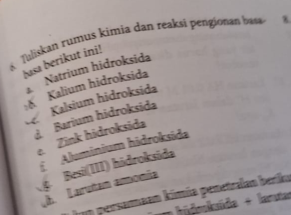 Tuliskan rumus kimia dan reaksi pengionan baa
basa berikut ini!
Natrium hidroksida
Kalium hidroksida
Kalsium hidroksida
d Barium hidroksida
Zink hidroksida
C. Aluminium hidroksida
5
Besi(II1) hidroksida
h Larutan amonía
Von persamaan kimía penetralan beriko
un hidoksída + lantar