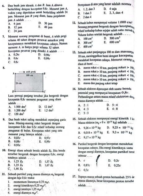 Dua buah jam identik A dan B. Jam A dibawa Pernyataan di atas yang benar adalah nomor
berkeliling dengan kecepatan 0,8c. Menurøt jam A, A. 1, 2, dan 3 D. 4 saja
waktu yang diperlukan untuk berkeliling adalah 24
jam. Menurut jam B yang diam, lama perjalanan C. 2 dan 4 B. 1 dan 3 E. 2, 3, dan 4
jam A adalah , . . D. 30 jam 12. Sebuah kubus mempunyai volume 1.000cm^3.
A. 6 jam
B. 12 jam E. 40 jam Seorang pengamat bergerak dengan kecepat
C. 24 jam relatif terhadap kubus sejajar salah satu rusu 
7. Menurut seorang pengamat di bumi, A telah pergi Volume kubus setelah bergerak adalah . . . .
selama 40 tahun dengan pesawat antariksa yang A. 100cm^3 D. 500cm^3
kecepatannya mendekati kecepatan cahaya, Namun B. 300cm^3 E. 600cm^3
memurut A, ia hanya pergi selama 32 tahun. C. 400cm^3
Kecepatan pesawat yang dinaiki A adalah . . . . 13. Sebuah roket panjangnya 100 m dan massany
D. 0,96c
A. 0,26c E. 0,99c
B. 0.6c 10 ton, meninggalkan bumi dengan kecepat
mendekati kecepatan cahaya. Menurut orang y
C. 0.8c dinm di bumi .  . .
8.
A. massa roket <10ton</tex> 100,
B. massa roket 10ton , panjang roket , panjang roket <100,
C. massa roket <10ton</tex> , panjang roket <10)_1
D. massa roket 10ton , panjang roket 10)_1
E. massa dan panjang roket tetap
14. Sebuah elektron dipercepat olch suatu benda
Luas persegi panjang tersebut jika bergerak dengan potensial yang mempunyai kecepatan 0,8c.
Perbandingan antara massa relatif elektrod
kecepatan 0.8c menurut pengamat yang diam massa diamnya adalah . . . .
adalah . . . .
A. 1.500dm^2 D. 12dm^2 A. 2:1 D. 5:4
B. 1.200dm^2 E. 1.2dm^2 B. 4:3 E. 4:8
C. 120dm^2
C. 5:3
9. Dua buah roket saling mendekati sepanjang garis 15. Sebuah elektron mempunyai energi k ineti I adalah . . . 
lurus. Masing-masing roket bergerak dengan Massa elektron (m_0=9* 10^(-31)kg)
kecepatan 0,8c dan 0.5c relatif terhadap seorang A. 9.26* 10^(-31)kg D. 9.25* 10^(-31)k
pengamat di bulan. Kecepatan roket yang satu B. 9.018* 10^(-31)kg E. 9,3* 10^(-31)kg
menurut yang lainnya adalah . , . .
A. 0.83c D. 0,97c C. 9.17* 10^(-31)kg
B. 0,88c E. 0,99c
C. 0.93c 16. Partikel bergerak dengan kecepatan mendekan
kecepatan cahaya, Jika energi kinetiknya sama
10. Energi diam sebuah benda adalah E_0 Jika benda dengan energi diamnya, kecepatan partikel ter
tersebut bergerak dengan kecepatan 0,6c, energi sebesar_
totalnya adalah _D. 0,5c
A. 1,25 E D. 1,57 E A. c
B. 1,35 E E. 1,67 Eo B. 0,87c E. 0,25c
C. 1,46 E C. 0,7c
11. Sebuah partikel yang massa diamnya m_0 bergerak 17. Supaya massa sebuah proton bertambah 25% da
dengan laju 0,6c maka:
e t  m  ear a  ,       massa diamnya, besar kecepatan proton tersebut
2. energi kinetiknya 0.25m_0c^2. adalah . . .
3. energi totalnya 1.25m_0c^2.
4. energi diamnya m_0c^2.