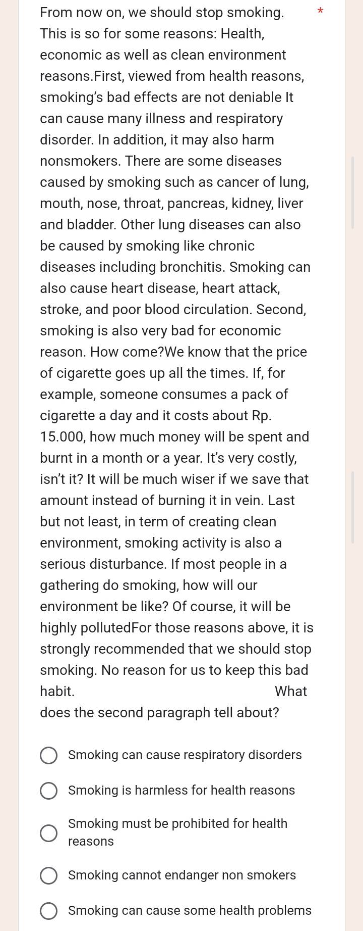 From now on, we should stop smoking.
This is so for some reasons: Health,
economic as well as clean environment
reasons.First, viewed from health reasons,
smoking’s bad effects are not deniable It
can cause many illness and respiratory
disorder. In addition, it may also harm
nonsmokers. There are some diseases
caused by smoking such as cancer of lung,
mouth, nose, throat, pancreas, kidney, liver
and bladder. Other lung diseases can also
be caused by smoking like chronic
diseases including bronchitis. Smoking can
also cause heart disease, heart attack,
stroke, and poor blood circulation. Second,
smoking is also very bad for economic
reason. How come?We know that the price
of cigarette goes up all the times. If, for
example, someone consumes a pack of
cigarette a day and it costs about Rp.
15.000, how much money will be spent and
burnt in a month or a year. It's very costly,
isn't it? It will be much wiser if we save that
amount instead of burning it in vein. Last
but not least, in term of creating clean
environment, smoking activity is also a
serious disturbance. If most people in a
gathering do smoking, how will our
environment be like? Of course, it will be
highly pollutedFor those reasons above, it is
strongly recommended that we should stop 
smoking. No reason for us to keep this bad
habit. What
does the second paragraph tell about?
Smoking can cause respiratory disorders
Smoking is harmless for health reasons
Smoking must be prohibited for health
reasons
Smoking cannot endanger non smokers
Smoking can cause some health problems