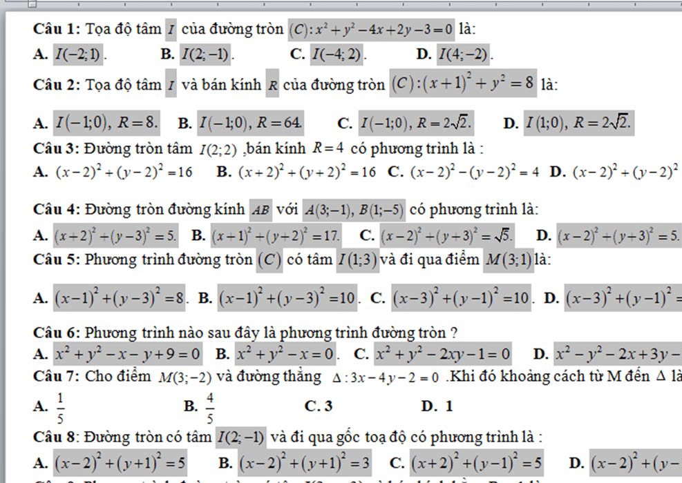 Tọa độ tâm /  của đường tròn (C): x^2+y^2-4x+2y-3=0 là:
A. I(-2;1). B. I(2;-1). C. I(-4;2). D. I(4;-2).
Câu 2: Tọa độ tâi m 1 và bán kính R của đường tròn (C): (x+1)^2+y^2=8 là:
A. I(-1;0),R=8. B. I(-1;0),R=64. C. I(-1;0),R=2sqrt(2). D. I(1;0),R=2sqrt(2).
Câu 3: Đường tròn tâm I(2;2) ,bán kính R=4 có phương trình là :
A. (x-2)^2+(y-2)^2=16 B. (x+2)^2+(y+2)^2=16 C. (x-2)^2-(y-2)^2=4 D. (x-2)^2+(y-2)^2
Câu 4: Đường tròn đường kính AB với A(3;-1),B(1;-5) có phương trình là:
A. (x+2)^2+(y-3)^2=5. B. (x+1)^2+(y+2)^2=17. C. (x-2)^2+(y+3)^2=sqrt(5). D. (x-2)^2+(y+3)^2=5.
Câu 5: Phương trình đường tròn (C) có tâm I(1;3) và đi qua điểm M(3;1) là:
A. (x-1)^2+(y-3)^2=8 . B. (x-1)^2+(y-3)^2=10 C. (x-3)^2+(y-1)^2=10. D. (x-3)^2+(y-1)^2=
Câu 6: Phương trình nào sau đây là phương trình đường tròn ?
A. x^2+y^2-x-y+9=0 B. x^2+y^2-x=0 C. x^2+y^2-2xy-1=0 D. x^2-y^2-2x+3y-
Câu 7: Cho điểm M(3;-2) và đường thẳng Delta :3x-4y-2=0.Khi đó khoảng cách từ M đển △ 1dot a
B.
A.  1/5   4/5  C. 3 D. 1
Câu 8: Đường tròn có tâm I(2;-1) và đi qua gốc toạ độ có phương trình là :
A. (x-2)^2+(y+1)^2=5 B. (x-2)^2+(y+1)^2=3 C. (x+2)^2+(y-1)^2=5 D. (x-2)^2+(y-