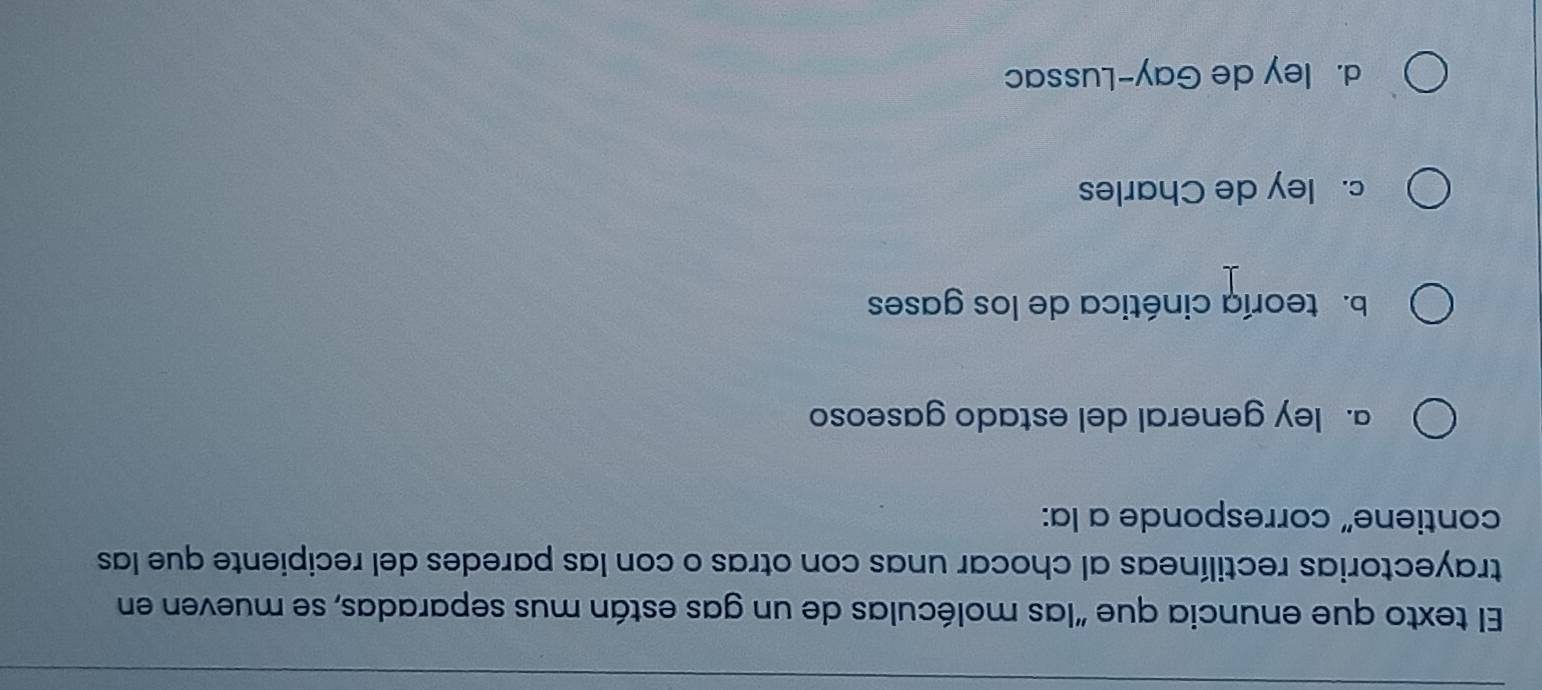 El texto que enuncia que "las moléculas de un gas están mus separadas, se mueven en
trayectorias rectilíneas al chocar unas con otras o con las paredes del recipiente que las
contiene” corresponde a la:
a. ley general del estado gaseoso
b.teoría cinética de los gases
c. ley de Charles
d. ley de Gay-Lussac