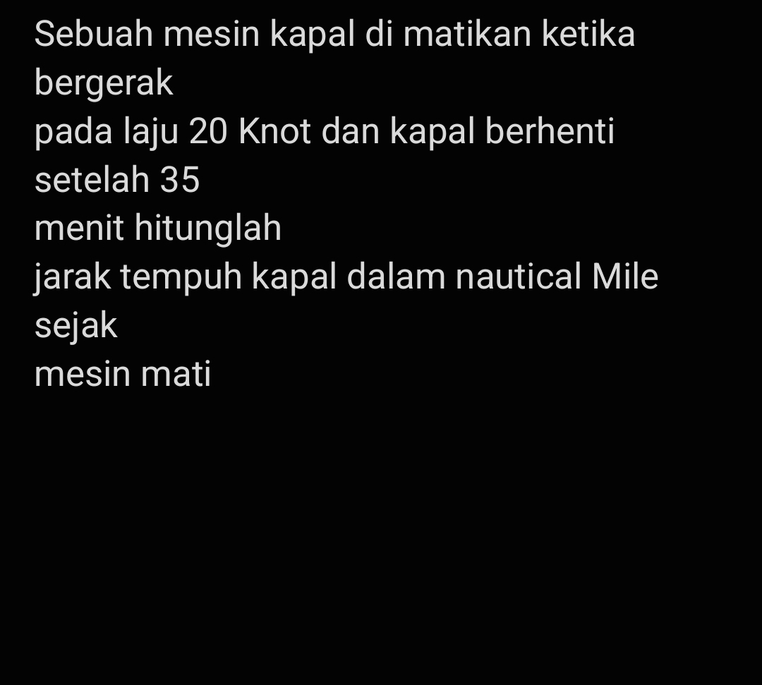 Sebuah mesin kapal di matikan ketika 
bergerak 
pada laju 20 Knot dan kapal berhenti 
setelah 35
menit hitunglah 
jarak tempuh kapal dalam nautical Mile 
sejak 
mesin mati