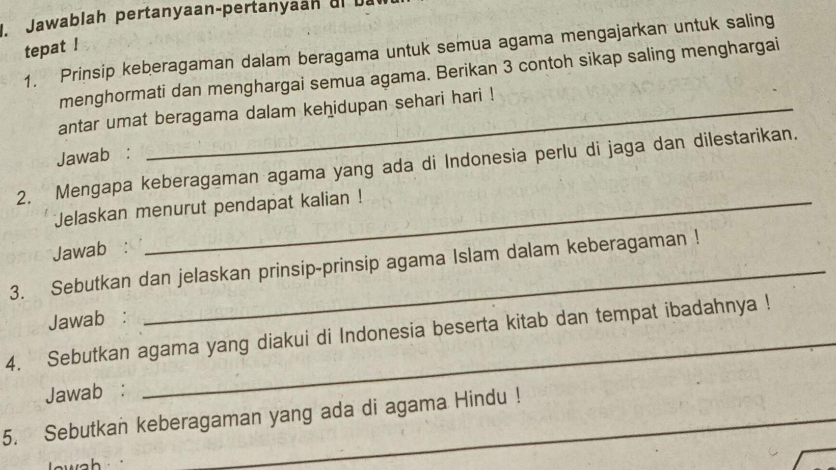 a a la h pertan yaan pertan yaa dr a 
tepat ! 
1. Prinsip keberagaman dalam beragama untuk semua agama mengajarkan untuk saling 
menghormati dan menghargai semua agama. Berikan 3 contoh sikap saling menghargai 
antar umat beragama dalam kehidupan sehari hari ! 
Jawab : 
2. Mengapa keberagaman agama yang ada di Indonesia perlu di jaga dan dilestarikan. 
Jelaskan menurut pendapat kalian ! 
Jawab: 
3. Sebutkan dan jelaskan prinsip-prinsip agama Islam dalam keberagaman ! 
Jawab : 
4. Sebutkan agama yang diakui di Indonesia beserta kitab dan tempat ibadahnya ! 
Jawab : 
5. Sebutkan keberagaman yang ada di agama Hindu !