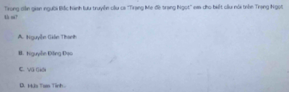 Trong dân gian người Bắc Ninh lưu truyên câu ca ''Trạng Me đề trạng Ngọt'' em cho biết câu nói trên Trạng Ngọt
là ci7
A. Nguyễn Giản Thanh
B. Nguyễn Đăng Đạo
C. Vũ Giải
D. Hứa Tam Tinh