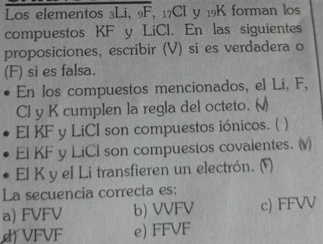 Los elementos 3Li, 9F, 17CI y 19K forman los
compuestos KF y LiCl. En las siguientes
proposiciones, escribir (V) si es verdadera o
(F) si es falsa.
En los compuestos mencionados, el Li, F,
Cl y K cumplen la regla del octeto. ()
El KF y LiCI son compuestos iónicos. (
El KF y LiCl son compuestos covalentes. (v)
El K y el Li transfieren un electrón. (¹)
La secuencia correcta es:
a) FVFV b) VVFV c) FFVV
d) VFVF e) FFVF