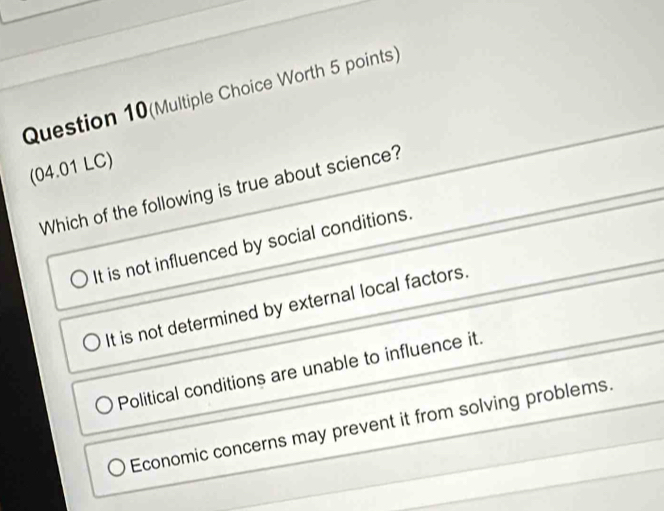 Question 10(Multiple Choice Worth 5 points)
(04.01 LC)
Which of the following is true about science?
It is not influenced by social conditions.
It is not determined by external local factors.
Political conditions are unable to influence it.
Economic concerns may prevent it from solving problems.