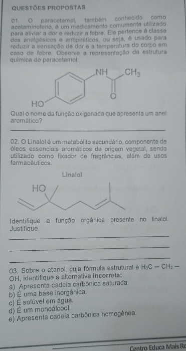 QUESTÕES PROPOSTAS
01. O paracetamol, também conhecido como
acetaminofeno, é um medicamento comumente utilizado
para aliviar a dor e reduzir a febre. Ele pertence à classe
dos analgésicos e antipiréticos, ou seja, é usado para
reduzir a sensação de dor e a temperatura do corpo em
caso de febre. Observe a representação da estrutura
química do paracetamol:
Qual o nome da função oxigenada que apresenta um anel
aromático?
_
02. O Linalol é um metabólito secundário, componente de
óleos essenciais aromáticos de origem vegetal, sendo
utilizado como fixador de fragrâncias, além de usos
farmacêuticos.
Identifique a função orgânica presente no linalol.
Justifique
_
_
_
03. Sobre o etanol, cuja fórmula estrutural é H_3C-CH_2-
OH, identifique a alternativa incorreta:
a) Apresenta cadeia carbônica saturada.
b) É uma base inorgânica.
c) É solúvel em água.
d) É um monoálcool.
e) Apresenta cadeia carbônica homogênea.
Centro Educa Mais Ro