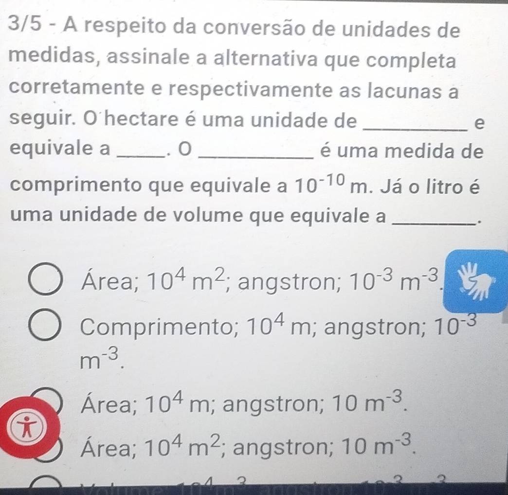 3/5 - A respeito da conversão de unidades de
medidas, assinale a alternativa que completa
corretamente e respectivamente as lacunas a
seguir. O hectare é uma unidade de _e
equivale a _. 0 _é uma medida de
comprimento que equivale a 10^(-10)m. Já o litro é
uma unidade de volume que equivale a_
.
Área; 10^4m^2; angstron; 10^(-3)m^(-3)
Comprimento; 10^4m; angstron; 10^(-3)
m^(-3).
Área; 10^4m; angstron; 10m^(-3). 
i
Área; 10^4m^2; angstron; 10m^(-3).