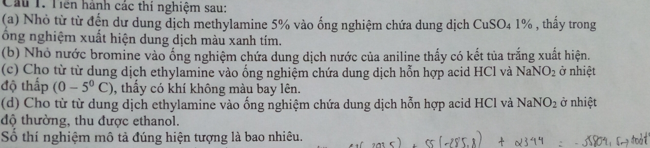 Cầu 1. Tiền hành các thí nghiệm sau: 
(a) Nhỏ từ từ đến dư dung dịch methylamine 5% vào ống nghiệm chứa dung dịch CuSO_41% , thấy trong 
ông nghiệm xuất hiện dung dịch màu xanh tím. 
(b) Nhỏ nước bromine vào ống nghiệm chứa dung dịch nước của aniline thấy có kết tủa trắng xuất hiện. 
(c) Cho từ từ dung dịch ethylamine vào ống nghiệm chứa dung dịch hỗn hợp acid HCl và NaNO_2 ở nhiệt 
độ thấp (0-5^0C) , thấy có khí không màu bay lên. 
(d) Cho từ từ dung dịch ethylamine vào ống nghiệm chứa dung dịch hỗn hợp acid HCl và NaNO_2 ở nhiệt 
độ thường, thu được ethanol. 
Số thí nghiệm mô tả đúng hiện tượng là bao nhiêu.