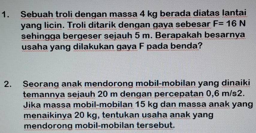 Sebuah troli dengan massa 4 kg berada diatas lantai 
yang licin. Troli ditarik dengan gaya sebesar F=16N
sehingga bergeser sejauh 5 m. Berapakah besarnya 
usaha yang dilakukan gaya F pada benda? 
2. Seorang anak mendorong mobil-mobilan yang dinaiki 
temannya sejauh 20 m dengan percepatan 0,6 m/s2. 
Jika massa mobil-mobilan 15 kg dan massa anak yang 
menaikinya 20 kg, tentukan usaha anak yang 
mendorong mobil-mobilan tersebut.