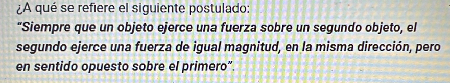 ¿A qué se refiere el siguiente postulado: 
“Siempre que un objeto ejerce una fuerza sobre un segundo objeto, el 
segundo ejerce una fuerza de igual magnitud, en la misma dirección, pero 
en sentido opuesto sobre el primero”.