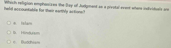 Which religion emphasizes the Day of Judgment as a pivotal event where individuals are
held accountable for their earthly actions?
a. Islam
b. Hinduism
c. Buddhism