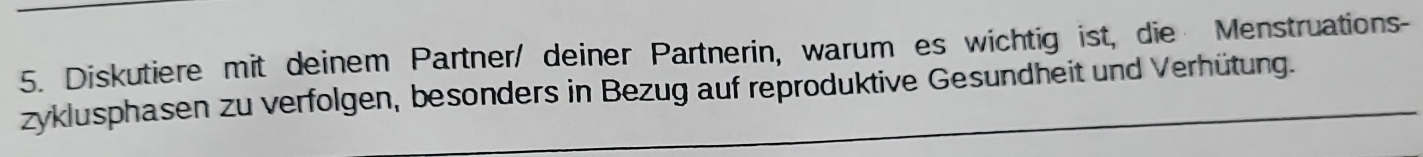 Diskutiere mit deinem Partner/ deiner Partnerin, warum es wichtig ist, die Menstruations- 
zyklusphasen zu verfolgen, besonders in Bezug auf reproduktive Gesundheit und Verhütung.