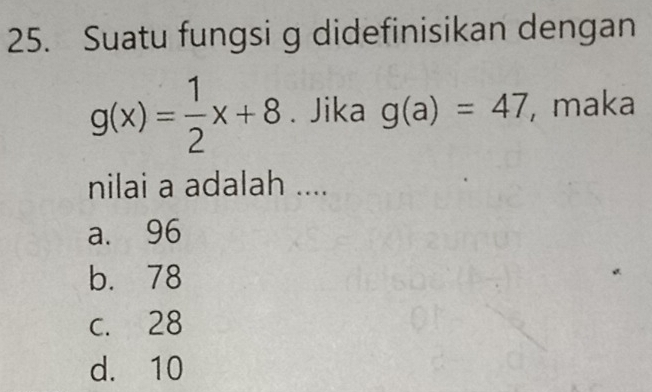 Suatu fungsi g didefinisikan dengan
g(x)= 1/2 x+8. Jika g(a)=47 , maka
nilai a adalah ....
a. 96
b. 78
c. 28
d. 10