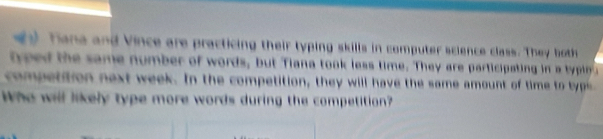 Tane and Vince are practicing their typing skills in computer science class. They both 
tped the same number of words, but Tiana took less time. They are participating in a typin a 
compettion next week. In the competition, they will have the same amount of time to tys 
Who will likely type more words during the competition?