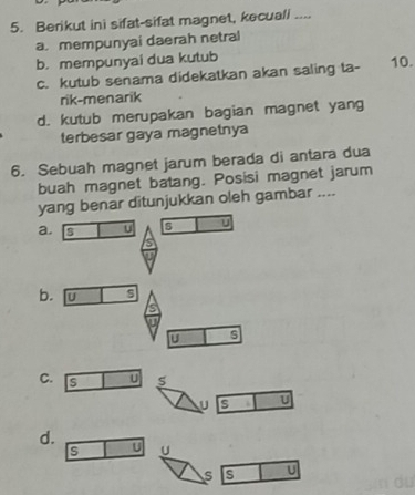 Berikut ini sifat-sifat magnet, kecuali ....
a. mempunyai daerah netral
b. mempunyai dua kutub 10.
c. kutub senama didekatkan akan saling ta-
rik-menarik
d. kutub merupakan bagian magnet yang
terbesar gaya magnetnya
6. Sebuah magnet jarum berada di antara dua
buah magnet batang. Posisi magnet jarum
yang benar ditunjukkan oleh gambar ....
a. U s U
b
C. S U S
U s U
d. U U
s s U