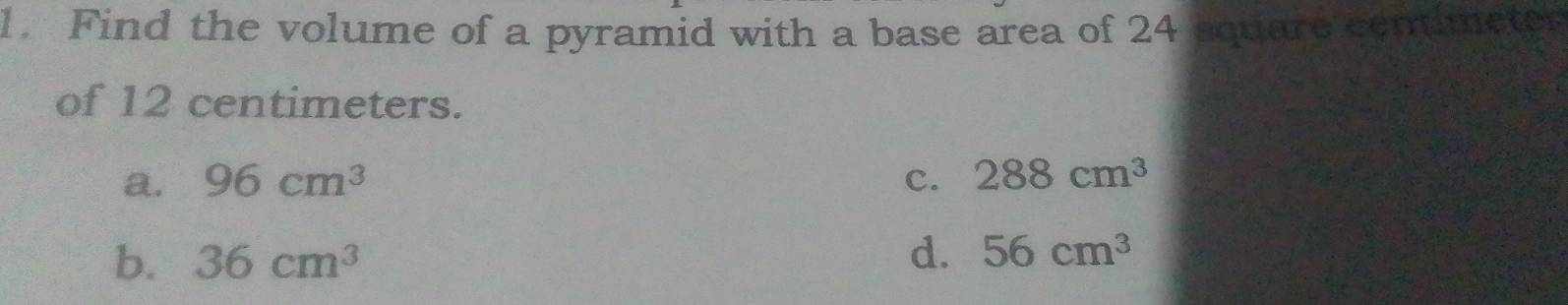 Find the volume of a pyramid with a base area of 24 equare centimeter
of 12 centimeters.
a. 96cm^3 c. 288cm^3
b. 36cm^3
d. 56cm^3