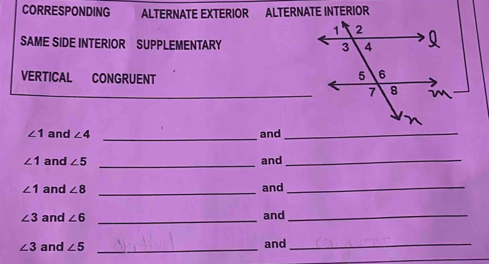 CORRESPONDING ALTERNATE EXTERIOR ALTERNATE INTERIOR 
SAME SIDE INTERIOR SUPPLEMENTARY 
VERTICAL CONGRUENT 
_
∠ 1 and ∠ 4 _and_
∠ 1 and ∠ 5 _and_
∠ 1 and ∠ 8 _and_
∠ 3 and ∠ 6 _and_
∠ 3 and ∠ 5 _and_