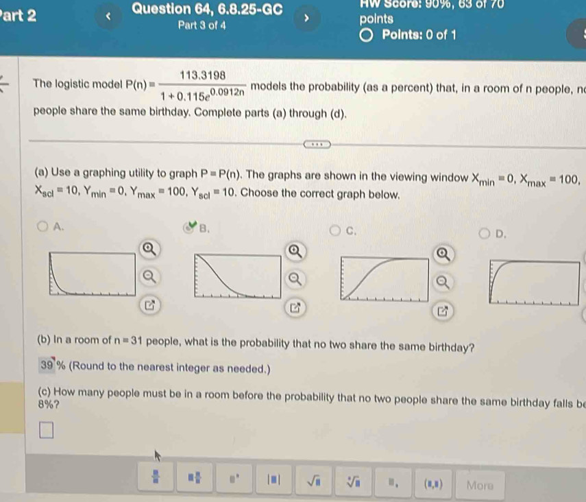 Question 64, 6.8.25-GC HW Score: 90%, 63 of 70
Part 3 of 4 points
Points: 0 of 1
The logistic model P(n)= (113.3198)/1+0.115e^(0.0912n)  models the probability (as a percent) that, in a room of n people, n
people share the same birthday. Complete parts (a) through (d).
(a) Use a graphing utility to graph P=P(n). The graphs are shown in the viewing window X_min=0, X_max=100,
X_scl=10, Y_min=0, Y_max=100, Y_scl=10. Choose the correct graph below.
A.
B.
C.
D.
(b) In a room of n=31 people, what is the probability that no two share the same birthday?
30° % (Round to the nearest integer as needed.)
(c) How many people must be in a room before the probability that no two people share the same birthday falls be
8%?
 □ /□   □  □ /□   □° |□ | sqrt(□ ) sqrt[□](□ ) m. (8,8) More