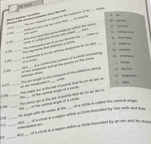 My Score
angle.
Choose the correct answers from the list._
at exactly A. arc
(Each answer, 4 points)
The arc measure is equal to the measure of its
_
2.02) __one point. Adjacent arcs are two arcs that
B. center
2.01)
arcs.
Arcs that have the same measure within the same
C. central
2.03) _circle or congruent circles are called _lines or
D. congruent
The intercepted arc is an arc formed by
E. diameter
_A semicircle is an arc whose endpoints lie on a(n) _F. exterior
2.04)
line segments that intersect a circle.
G. interior
H. intersect
2.05) of a circle.
2.06) __ A(n) _is a continuous portion of a circle consisting
1. linear
between them. of two endpoints and all the points on the circle
J. sector
K. segment
2.07)
an arc measured in The arc length is the measure of the distance along
units.
L. two
_The major arc is the set of points that lie on an arc in
of the central angle of a circle.
2.08) the
2.09) __The minor arc is the set of points that lie on an arc in
of the central angle of a circle.
the of a circle is called the central angle.
An angle with its vertex at the
b10) __of a circle is a region within a circle bounded by two radii and their
11) A(n)
intercepted arc.
12) __ A(n) __of a circle is a region within a circle bounded by an arc and its chord