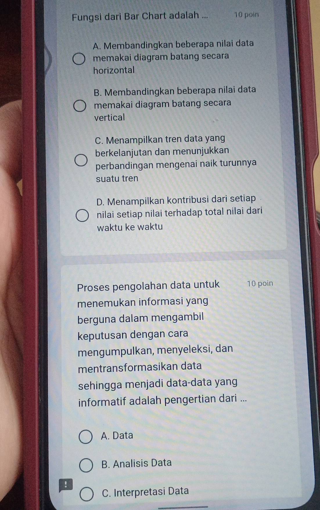 Fungsi dari Bar Chart adalah ... 10 poin
A. Membandingkan beberapa nilai data
memakai diagram batang secara
horizontal
B. Membandingkan beberapa nilai data
memakai diagram batang secara
vertical
C. Menampilkan tren data yang
berkelanjutan dan menunjukkan
perbandingan mengenai naik turunnya
suatu tren
D. Menampilkan kontribusi dari setiap
nilai setiap nilai terhadap total nilai dari
waktu ke waktu
Proses pengolahan data untuk 10 poin
menemukan informasi yang
berguna dalam mengambil
keputusan dengan cara
mengumpulkan, menyeleksi, dan
mentransformasikan data
sehingga menjadi data-data yang
informatif adalah pengertian dari ...
A. Data
B. Analisis Data
!
C. Interpretasi Data