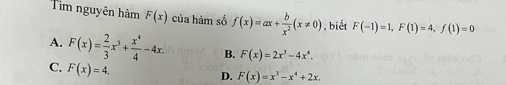 Tìm nguyên hàm F(x) của hàm số f(x)=ax+ b/x^2 (x!= 0) , biết F(-1)=1, F(1)=4, f(1)=0
A. F(x)= 2/3 x^3+ x^4/4 -4x.
B. F(x)=2x^3-4x^4.
C. F(x)=4.
D. F(x)=x^3-x^4+2x.