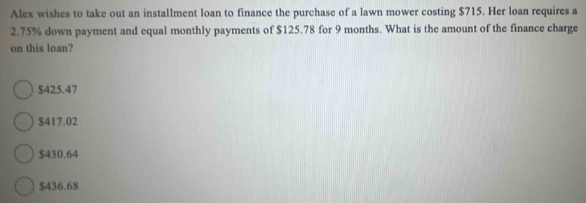 Alex wishes to take out an installment loan to finance the purchase of a lawn mower costing $715. Her loan requires a
2.75% down payment and equal monthly payments of $125.78 for 9 months. What is the amount of the finance charge
on this loan?
$425.47
$417.02
$430.64
$436.68