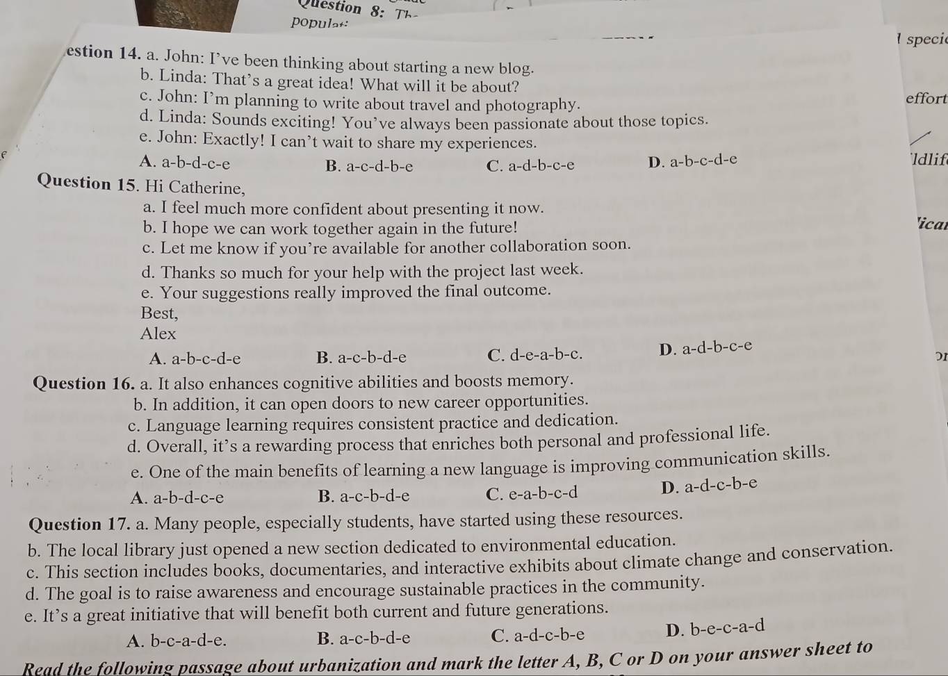 Que tion      
populat:
speci
estion 14. a. John: I’ve been thinking about starting a new blog.
b. Linda: That's a great idea! What will it be about?
c. John: I’m planning to write about travel and photography.
effort
d. Linda: Sounds exciting! You’ve always been passionate about those topics.
e. John: Exactly! I can’t wait to share my experiences.
D. a-b-c-d-e
A. a-b-d-c-e B. a-c-d-b-e C. a-d-b-c-e ldlif
Question 15. Hi Catherine,
a. I feel much more confident about presenting it now. icar
b. I hope we can work together again in the future!
c. Let me know if you’re available for another collaboration soon.
d. Thanks so much for your help with the project last week.
e. Your suggestions really improved the final outcome.
Best,
Alex
D. a-d-b-c-e
A. a-b-c-d-e B. a-c-b-d-e C. d-e-a-b-c. D1
Question 16. a. It also enhances cognitive abilities and boosts memory.
b. In addition, it can open doors to new career opportunities.
c. Language learning requires consistent practice and dedication.
d. Overall, it’s a rewarding process that enriches both personal and professional life.
e. One of the main benefits of learning a new language is improving communication skills.
A. a-b-d-c-e B. a-c-b-d-e C. e-a-b-c-d
D. a-d-c-b-e
Question 17. a. Many people, especially students, have started using these resources.
b. The local library just opened a new section dedicated to environmental education.
c. This section includes books, documentaries, and interactive exhibits about climate change and conservation.
d. The goal is to raise awareness and encourage sustainable practices in the community.
e. It’s a great initiative that will benefit both current and future generations.
A. b-c-a-d-e. B. a-c-b-d-e C. a-d-c-b-e D. b-e-c-a-d
Read the following passage about urbanization and mark the letter A, B, C or D on your answer sheet to