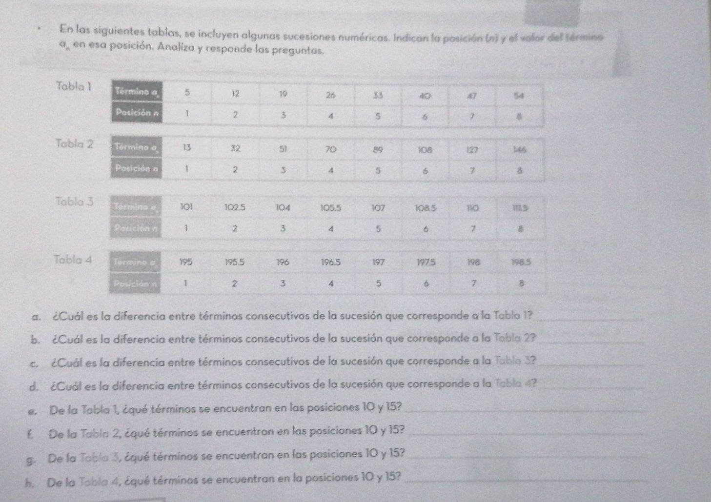 En las siguientes tablas, se incluyen algunas sucesiones numéricas. Indican la posición (n) y el valor del término
a_n en esa posición. Analiza y responde las preguntas. 
Tab 
Tab 
Tab 
Tab 
a. ¿Cuál es la diferencia entre términos consecutivos de la sucesión que corresponde a la Tabla 1?_ 
b. ¿Cuál es la diferencia entre términos consecutivos de la sucesión que corresponde a la Tobla 2?_ 
c. ¿Cuál es la diferencia entre términos consecutivos de la sucesión que corresponde a la Tabla 3?_ 
d. ¿Cuál es la diferencia entre términos consecutivos de la sucesión que corresponde a la Tabla 4?_ 
e. De la Tabla 1, ¿qué términos se encuentran en las posiciones 10 y 15?_ 
f. De la Tobla 2, ¿qué términos se encuentran en las posiciones 10 y 15?_ 
g. De la Toblo 3, ¿qué términos se encuentran en las posiciones 10 y 15?_ 
h. De la Tobla 4, ¿qué términos se encuentran en la posiciones 10 y 15?_