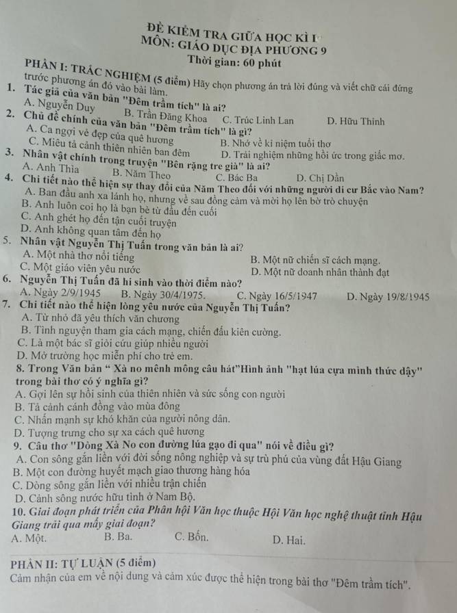 đệ kiẻm tra giữa học kì I
MÔN: Giáo đục địá phương 9
Thời gian: 60 phút
PHẢN I: TRÁC NGHIỆM (5 điểm) Hãy chọn phương án trả lời đúng và viết chữ cái đứng
trước phương án đó vào bài làm.
1. Tác giả của văn bản "Đêm trầm tích" là ai?
A. Nguyễn Duy B. Trần Đăng Khoa C. Trúc Linh Lan D. Hữu Thinh
2. Chủ đề chính của văn bản 'Đêm trầm tích' là gì?
A. Ca ngợi vẻ đẹp của quê hương B. Nhớ về ki niệm tuổi thơ
C. Miêu tả cảnh thiên nhiên ban đêm D. Trải nghiệm những hồi ức trong giắc mơ.
3. Nhân vật chính trong truyện "Bên rặng tre già" là ai?
A. Anh Thìa B. Năm Theo C. Bác Ba D. Chị Dần
4. Chi tiết nào thể hiện sự thay đổi của Năm Theo đổi với những người di cư Bắc vào Nam?
A. Ban đầu anh xa lánh họ, nhưng vẻ sau đồng cảm và mời họ lên bờ trò chuyện
B. Anh luôn coi họ là bạn bè từ đầu đến cuối
C. Anh ghét họ đến tận cuối truyện
D. Anh không quan tâm đến họ
5. Nhân vật Nguyễn Thị Tuấn trong văn bản là ai?
A. Một nhà thơ nổi tiếng B. Một nữ chiến sĩ cách mạng.
C. Một giáo viên yêu nước D. Một nữ doanh nhân thành đạt
6. Nguyễn Thị Tuấn đã hi sinh vào thời điểm nào?
A. Ngày 2/9/1945 B. Ngày 30/4/1975. C. Ngày 16/5/1947 D. Ngày 19/8/1945
7. Chi tiết nào thể hiện lòng yêu nước của Nguyễn Thị Tuấn?
A. Từ nhỏ đã yêu thích văn chương
B. Tình nguyện tham gia cách mạng, chiến đấu kiên cường.
C. Là một bác sĩ giỏi cứu giúp nhiều người
D. Mở trường học miễn phí cho trẻ em.
8. Trong Văn bản “ Xà no mênh mông cầu hát"Hình ảnh 'hạt lúa cựa mình thức dậy'
trong bài thơ có ý nghĩa gì?
A. Gợi lên sự hồi sinh của thiên nhiên và sức sống con người
B. Tả cảnh cánh đồng vào mùa đông
C. Nhấn mạnh sự khó khăn của người nông dân.
D. Tượng trưng cho sự xa cách quê hương
9. Câu thơ "Dòng Xà No con đường lúa gạo đi qua" nói về điều gì?
A. Con sông gắn liền với đời sống nông nghiệp và sự trù phú của vùng đất Hậu Giang
B. Một con đường huyết mạch giao thương hàng hóa
C. Dòng sông gắn liền với nhiều trận chiến
D. Cảnh sông nước hữu tình ở Nam Bộ.
10. Giai đoạn phát triển của Phân hội Văn học thuộc Hội Văn học nghệ thuật tỉnh Hậu
Giang trải qua mấy giai đoạn?
A. Một. B. Ba. C. Bốn. D. Hai.
PHÂN II: Tự LUẬN (5 điểm)
Cảm nhận của em về nội dung và cảm xúc được thể hiện trong bài thơ "Đêm trầm tích".