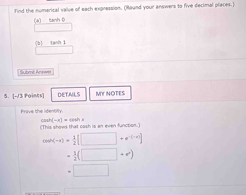 Find the numerical value of each expression. (Round your answers to five decimal places.)
(a) tanh 0
(b) tanh 1
Submit Answer
5. [-/3 Points] DETAILS MYNOTES
Prove the identity.
cos h(-x)=cos hx
(This shows that cosh is an even function.)
cos h(-x)= 1/2 [□ +e^(-(-x))]
= 1/2 (□ +e^x)
=□