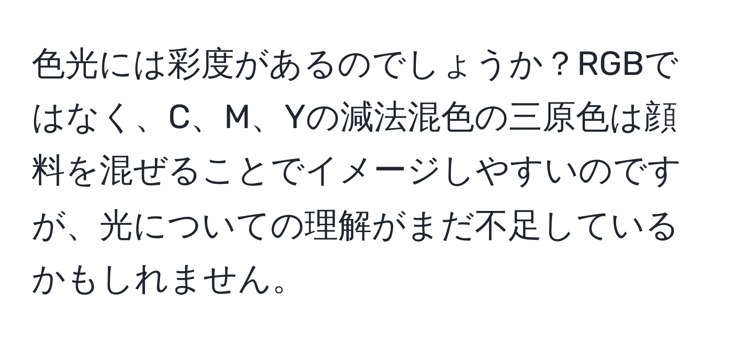 色光には彩度があるのでしょうか？RGBではなく、C、M、Yの減法混色の三原色は顔料を混ぜることでイメージしやすいのですが、光についての理解がまだ不足しているかもしれません。