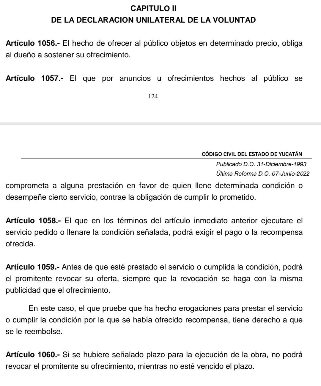 CAPITULO II 
DE LA DECLARACION UNILATERAL DE LA VOLUNTAD 
Artículo 1056.- El hecho de ofrecer al público objetos en determinado precio, obliga 
al dueño a sostener su ofrecimiento. 
Artículo 1057.- El que por anuncios u ofrecimientos hechos al público se
124
código civil del estado de yucatán 
Publicado D.O. 31-Diciembre-1993 
Última Reforma D.O. 07-Junio-2022 
comprometa a alguna prestación en favor de quien llene determinada condición o 
desempeñe cierto servicio, contrae la obligación de cumplir lo prometido. 
Artículo 1058.- El que en los términos del artículo inmediato anterior ejecutare el 
servicio pedido o llenare la condición señalada, podrá exigir el pago o la recompensa 
ofrecida. 
Artículo 1059.- Antes de que esté prestado el servicio o cumplida la condición, podrá 
el promitente revocar su oferta, siempre que la revocación se haga con la misma 
publicidad que el ofrecimiento. 
En este caso, el que pruebe que ha hecho erogaciones para prestar el servicio 
o cumplir la condición por la que se había ofrecido recompensa, tiene derecho a que 
se le reembolse. 
Artículo 1060.- Si se hubiere señalado plazo para la ejecución de la obra, no podrá 
revocar el promitente su ofrecimiento, mientras no esté vencido el plazo.