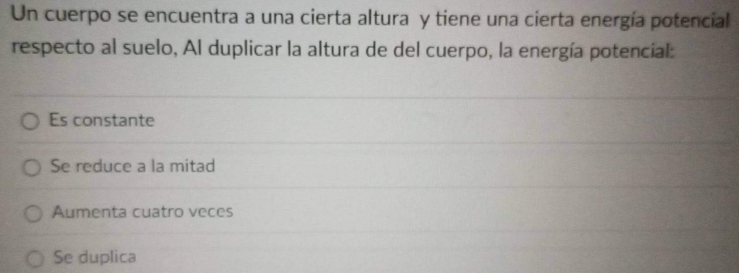 Un cuerpo se encuentra a una cierta altura y tiene una cierta energía potencial
respecto al suelo, Al duplicar la altura de del cuerpo, la energía potencial:
Es constante
Se reduce a la mitad
Aumenta cuatro veces
Se duplica